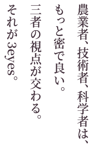 農業者、栽培技術者、科学者は、もっと密で良い。<br />　三者の視点が交わる。それが3eyes。
